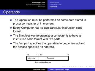 Instruction Codes   Introduction
             Type of Instruction Codes   Operation Code
                              Overview   Operands


Operands

    The Operation must be performed on some data stored in
    processor register or in memory.
    Every Computer has its own particular instruction code
    format.
    The Simplest way to organize a computer is to have an
    instruction code format with two parts.
    The ﬁrst part speciﬁes the operation to be performed and
    the second speciﬁes an address.




                      Abhineet Anand     Unit 3 - Instruction Codes
 