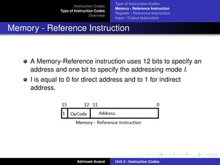 Type of Instruction Codes
                        Instruction Codes
                                            Memory - Reference Instruction
                Type of Instruction Codes
                                            Register - Reference Instruction
                                 Overview
                                            Input - Output Instruction


Memory - Reference Instruction


     A Memory-Reference instruction uses 12 bits to specify an
     address and one bit to specify the addressing mode I.
     I is equal to 0 for direct address and to 1 for indirect
     address.




                         Abhineet Anand     Unit 3 - Instruction Codes
 