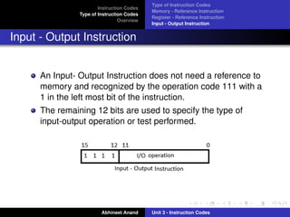 Type of Instruction Codes
                        Instruction Codes
                                            Memory - Reference Instruction
                Type of Instruction Codes
                                            Register - Reference Instruction
                                 Overview
                                            Input - Output Instruction


Input - Output Instruction


      An Input- Output Instruction does not need a reference to
      memory and recognized by the operation code 111 with a
      1 in the left most bit of the instruction.
      The remaining 12 bits are used to specify the type of
      input-output operation or test performed.




                         Abhineet Anand     Unit 3 - Instruction Codes
 