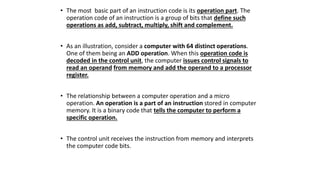 • The most basic part of an instruction code is its operation part. The
operation code of an instruction is a group of bits that define such
operations as add, subtract, multiply, shift and complement.
• As an illustration, consider a computer with 64 distinct operations.
One of them being an ADD operation. When this operation code is
decoded in the control unit, the computer issues control signals to
read an operand from memory and add the operand to a processor
register.
• The relationship between a computer operation and a micro
operation. An operation is a part of an instruction stored in computer
memory. It is a binary code that tells the computer to perform a
specific operation.
• The control unit receives the instruction from memory and interprets
the computer code bits.
 