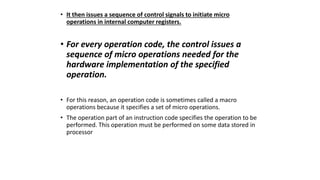 • It then issues a sequence of control signals to initiate micro
operations in internal computer registers.
• For every operation code, the control issues a
sequence of micro operations needed for the
hardware implementation of the specified
operation.
• For this reason, an operation code is sometimes called a macro
operations because it specifies a set of micro operations.
• The operation part of an instruction code specifies the operation to be
performed. This operation must be performed on some data stored in
processor
 