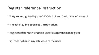Register reference instruction
• They are recognized by the OPCOde 111 and 0 with the left most bit
• The other 12 bits specifies the operation.
• Register reference instruction specifies operation on register.
• So, does not need any reference to memory
 