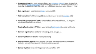 • Processor register is a small amount of very fast computer memory used to speed the
execution of computer programs by providing quick access to commonly used values—
typically, the values being in the midst of a calculation at a given point in time. ( AC )
• Data registers are used to store integer numbers (DR)
• Address registers hold memory addresses and are used to access memory. (AR)
• General Purpose registers (GPRs) can store both data and addresses, i.e., they are
combined Data/Address registers
• Floating Point registers (FPRs) are used to store floating pointComputer arithmetic
• Constant registers hold read-only values (e.g., zero, one, pi, ...).
• Vector registers hold data for vector processing
• Special Purpose registers store internal CPU data, like the program counter which
indicates where the computer is in its instruction sequence
• Control Registers which ctrl the general behavior of the CPU
 
