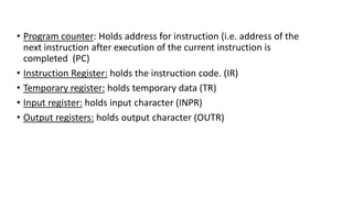 • Program counter: Holds address for instruction (i.e. address of the
next instruction after execution of the current instruction is
completed (PC)
• Instruction Register: holds the instruction code. (IR)
• Temporary register: holds temporary data (TR)
• Input register: holds input character (INPR)
• Output registers: holds output character (OUTR)
 