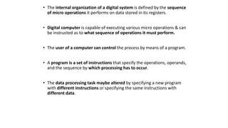 • The internal organization of a digital system is defined by the sequence
of micro operations it performs on data stored in its registers.
• Digital computer is capable of executing various micro operations & can
be instructed as to what sequence of operations it must perform.
• The user of a computer can control the process by means of a program.
• A program is a set of instructions that specify the operations, operands,
and the sequence by which processing has to occur.
• The data processing task maybe altered by specifying a new program
with different instructions or specifying the same instructions with
different data.
 