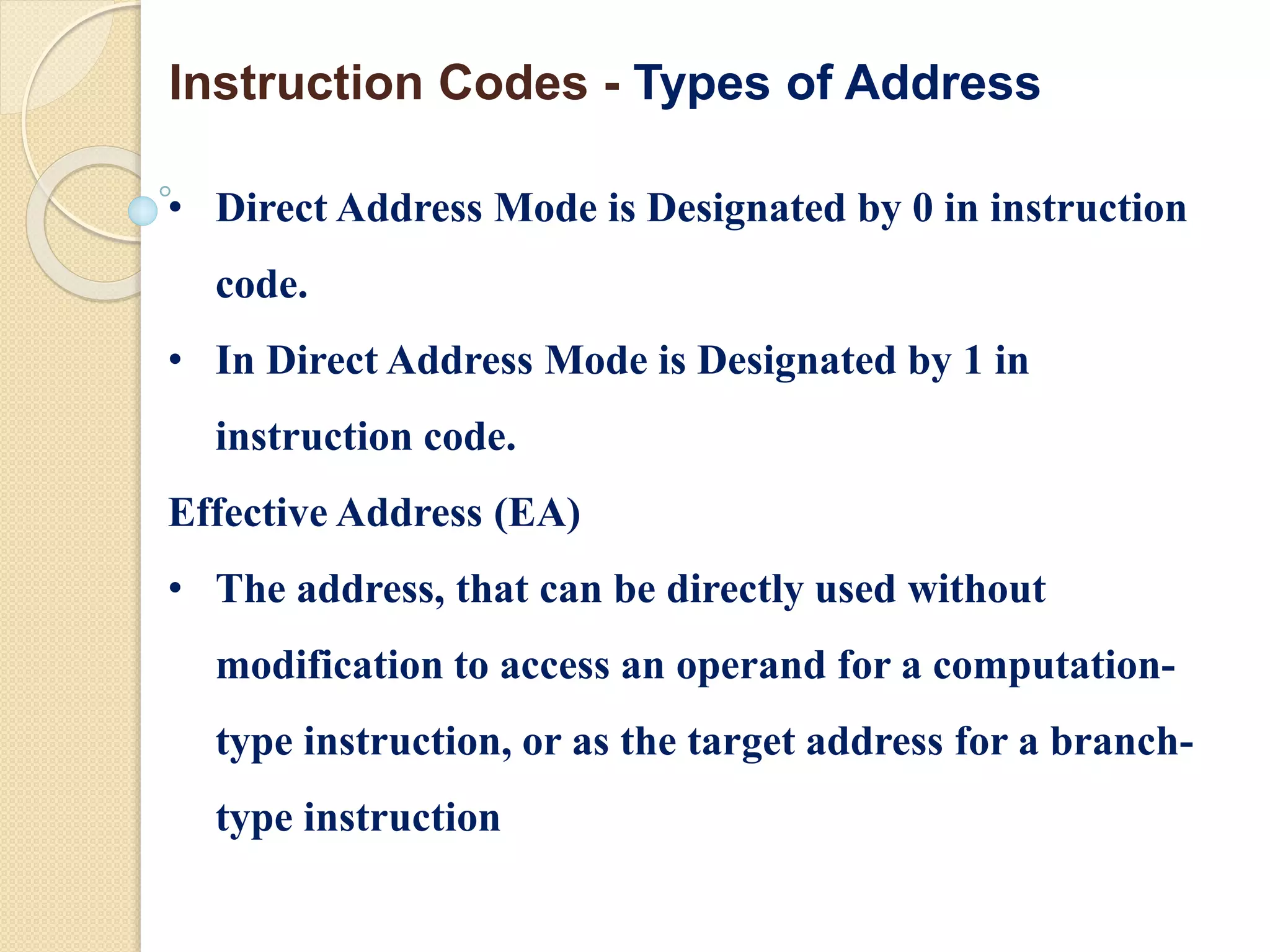 • Direct Address Mode is Designated by 0 in instruction
code.
• In Direct Address Mode is Designated by 1 in
instruction code.
Effective Address (EA)
• The address, that can be directly used without
modification to access an operand for a computation-
type instruction, or as the target address for a branch-
type instruction
Instruction Codes - Types of Address
 