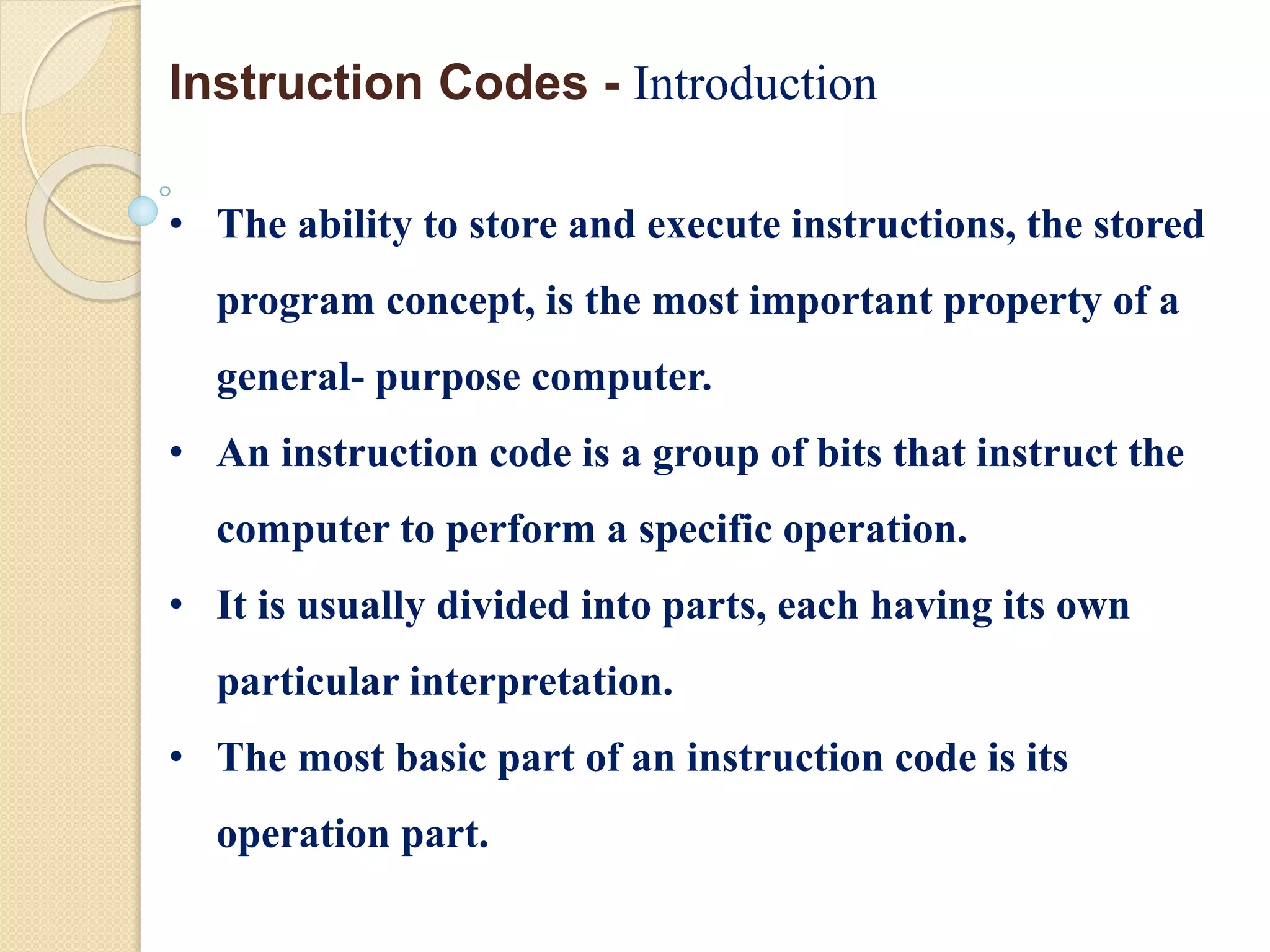 • The ability to store and execute instructions, the stored
program concept, is the most important property of a
general- purpose computer.
• An instruction code is a group of bits that instruct the
computer to perform a specific operation.
• It is usually divided into parts, each having its own
particular interpretation.
• The most basic part of an instruction code is its
operation part.
Instruction Codes - Introduction
 