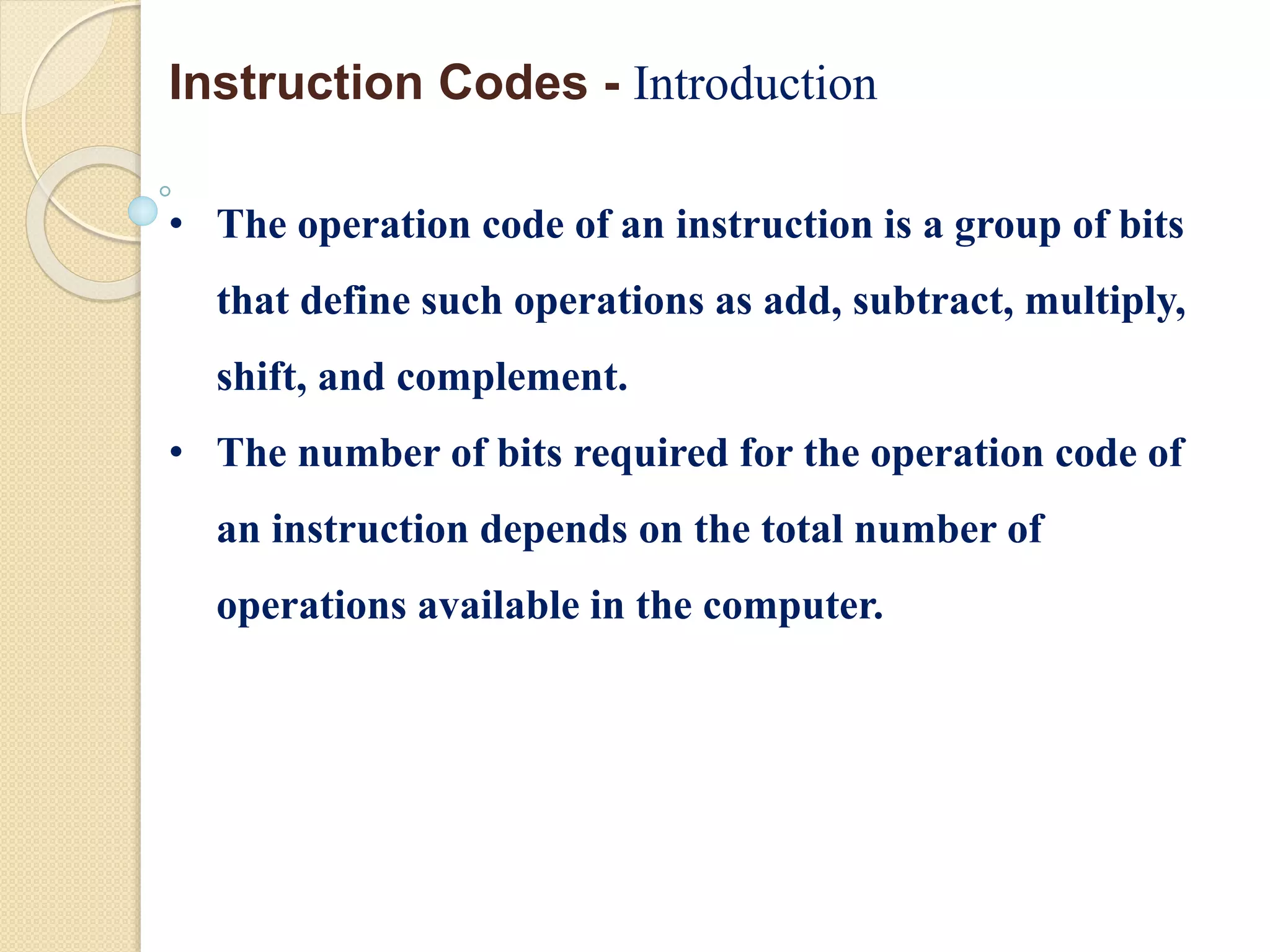 • The operation code of an instruction is a group of bits
that define such operations as add, subtract, multiply,
shift, and complement.
• The number of bits required for the operation code of
an instruction depends on the total number of
operations available in the computer.
Instruction Codes - Introduction
 