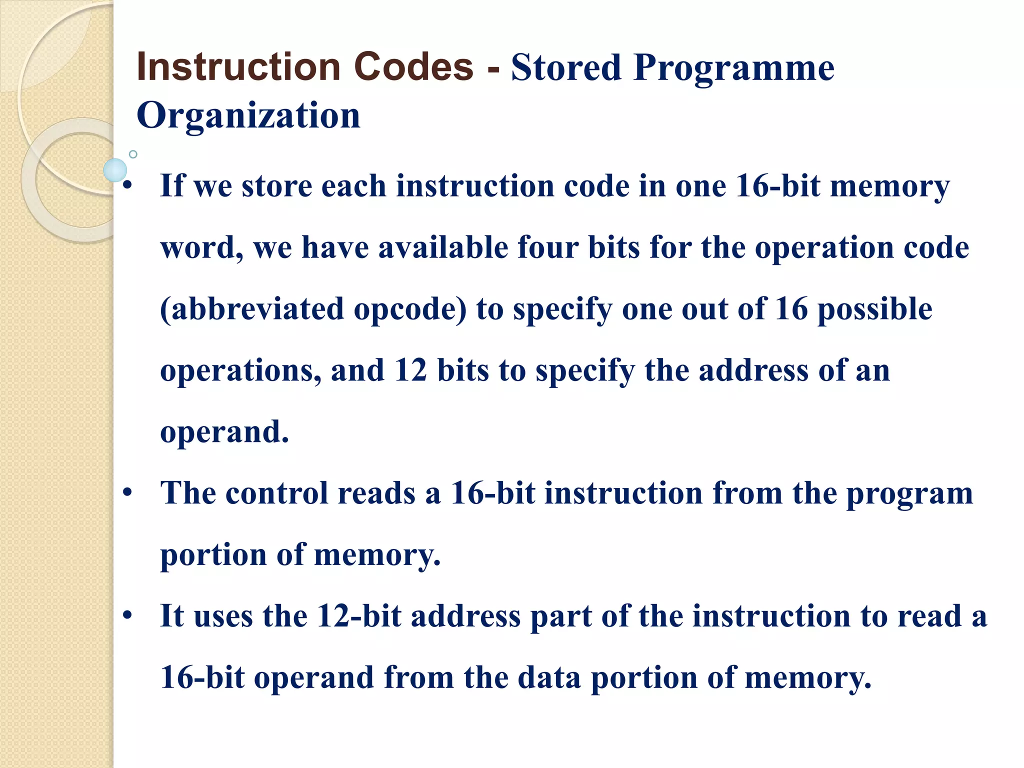 • If we store each instruction code in one 16-bit memory
word, we have available four bits for the operation code
(abbreviated opcode) to specify one out of 16 possible
operations, and 12 bits to specify the address of an
operand.
• The control reads a 16-bit instruction from the program
portion of memory.
• It uses the 12-bit address part of the instruction to read a
16-bit operand from the data portion of memory.
Instruction Codes - Stored Programme
Organization
 