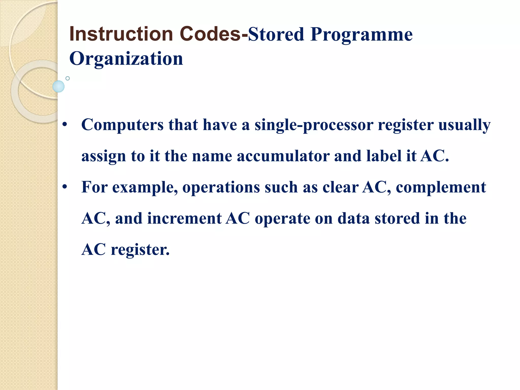 • Computers that have a single-processor register usually
assign to it the name accumulator and label it AC.
• For example, operations such as clear AC, complement
AC, and increment AC operate on data stored in the
AC register.
Instruction Codes-Stored Programme
Organization
 