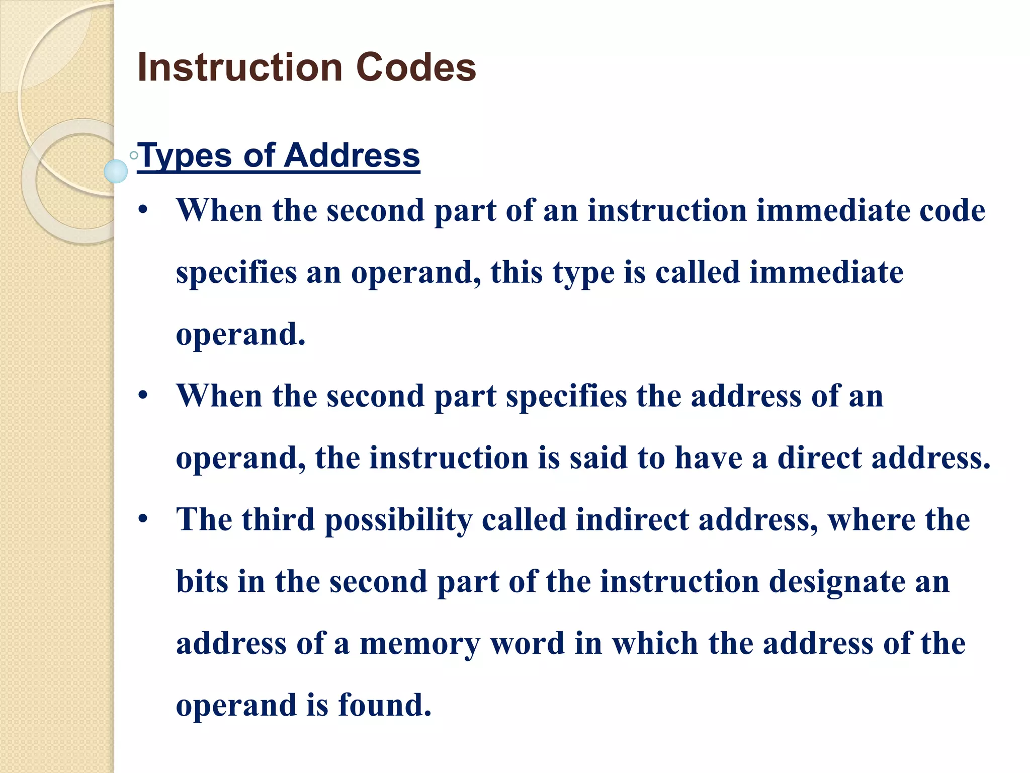 Types of Address
• When the second part of an instruction immediate code
specifies an operand, this type is called immediate
operand.
• When the second part specifies the address of an
operand, the instruction is said to have a direct address.
• The third possibility called indirect address, where the
bits in the second part of the instruction designate an
address of a memory word in which the address of the
operand is found.
Instruction Codes
 