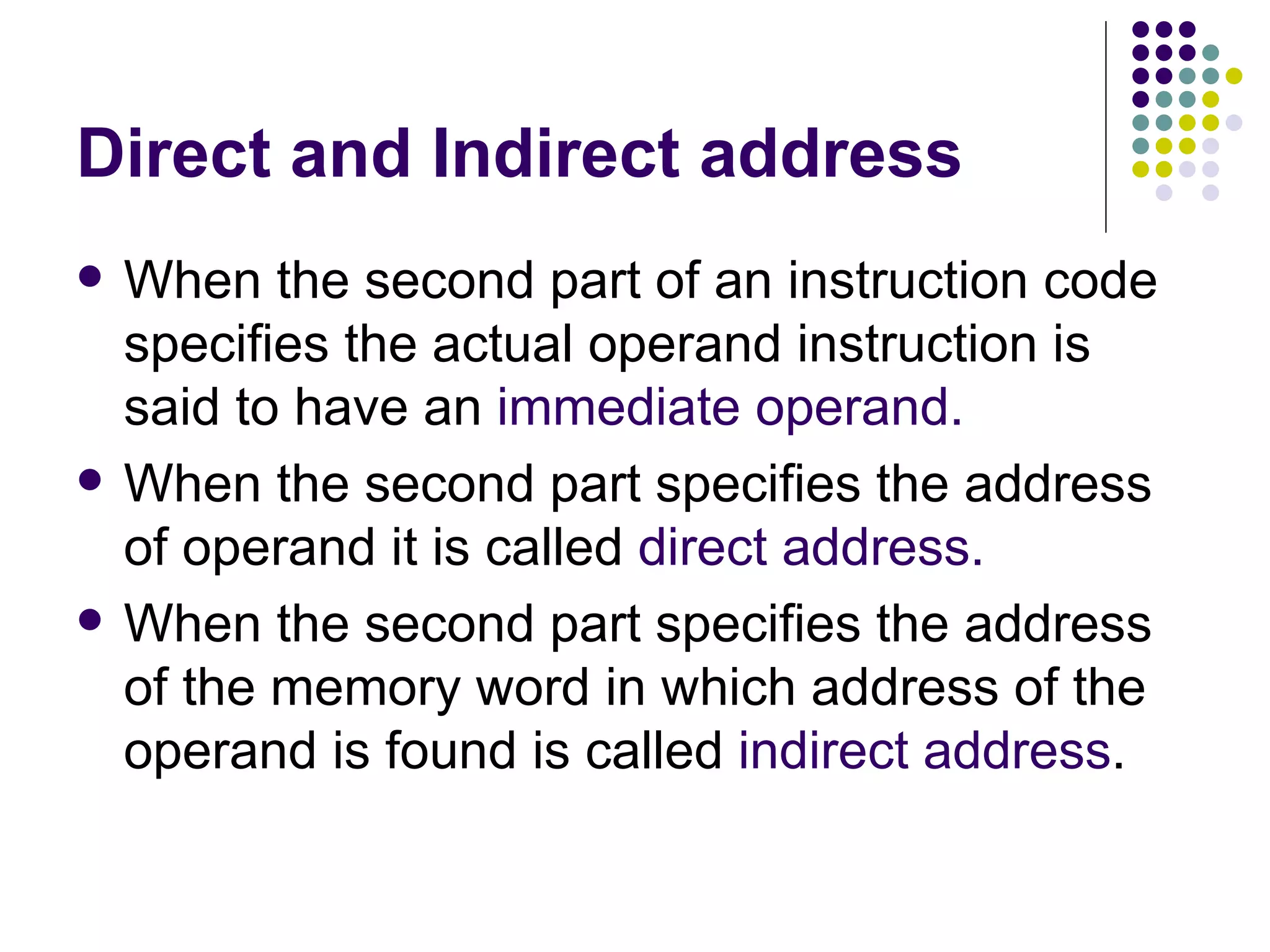 Direct and Indirect address When the second part of an instruction code specifies the actual operand instruction is said to have an immediate operand. When the second part specifies the address of operand it is called direct address. When the second part specifies the address of the memory word in which address of the operand is found is called indirect address .