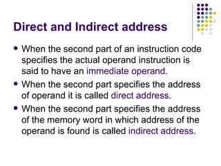 Direct and Indirect address When the second part of an instruction code specifies the actual operand instruction is said to have an  immediate operand. When the second part specifies the address of operand it is called  direct address. When the second part specifies the address of the memory word in which address of the operand is found is called  indirect   address . 