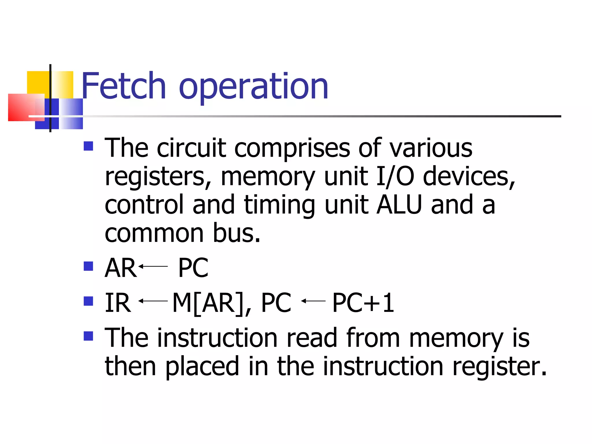 Fetch operation The circuit comprises of various registers, memory unit I/O devices, control and timing unit ALU and a common bus. AR  PC IR  M[AR], PC  PC+1 The instruction read from memory is then placed in the instruction register. 