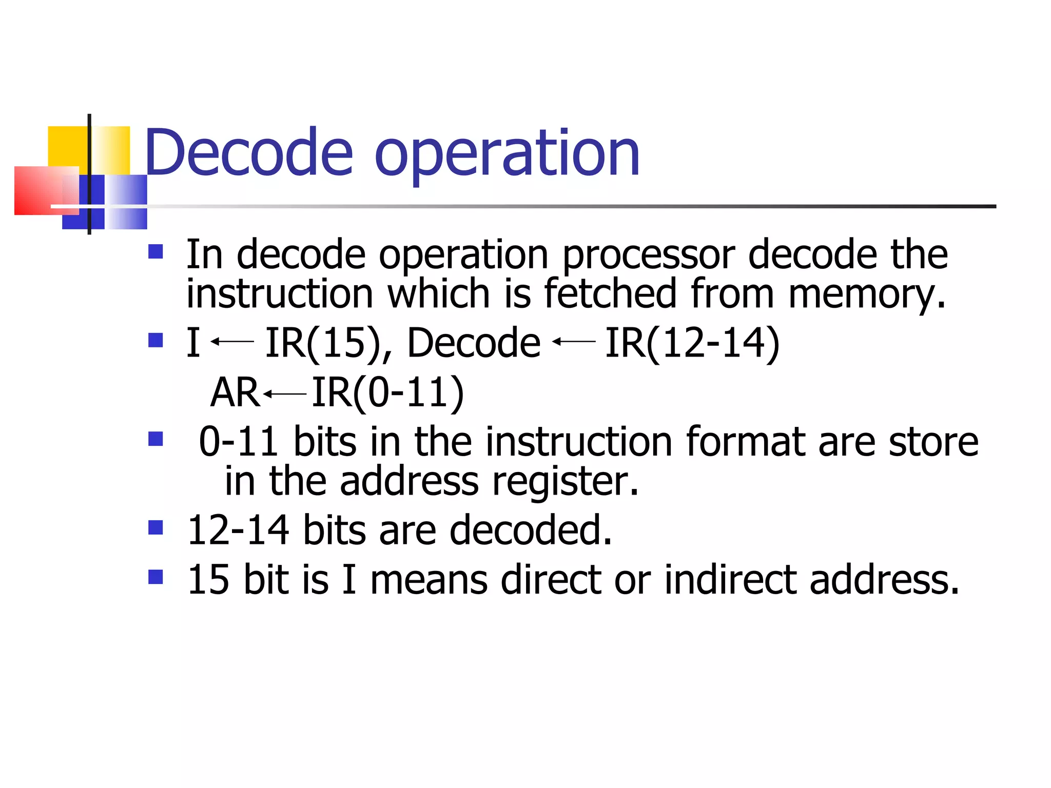 Decode operation In decode operation processor decode the instruction which is fetched from memory. I  IR(15), Decode  IR(12-14)  AR  IR(0-11) 0-11 bits in the instruction format are store  in the address register. 12-14 bits are decoded. 15 bit is I means direct or indirect address.  