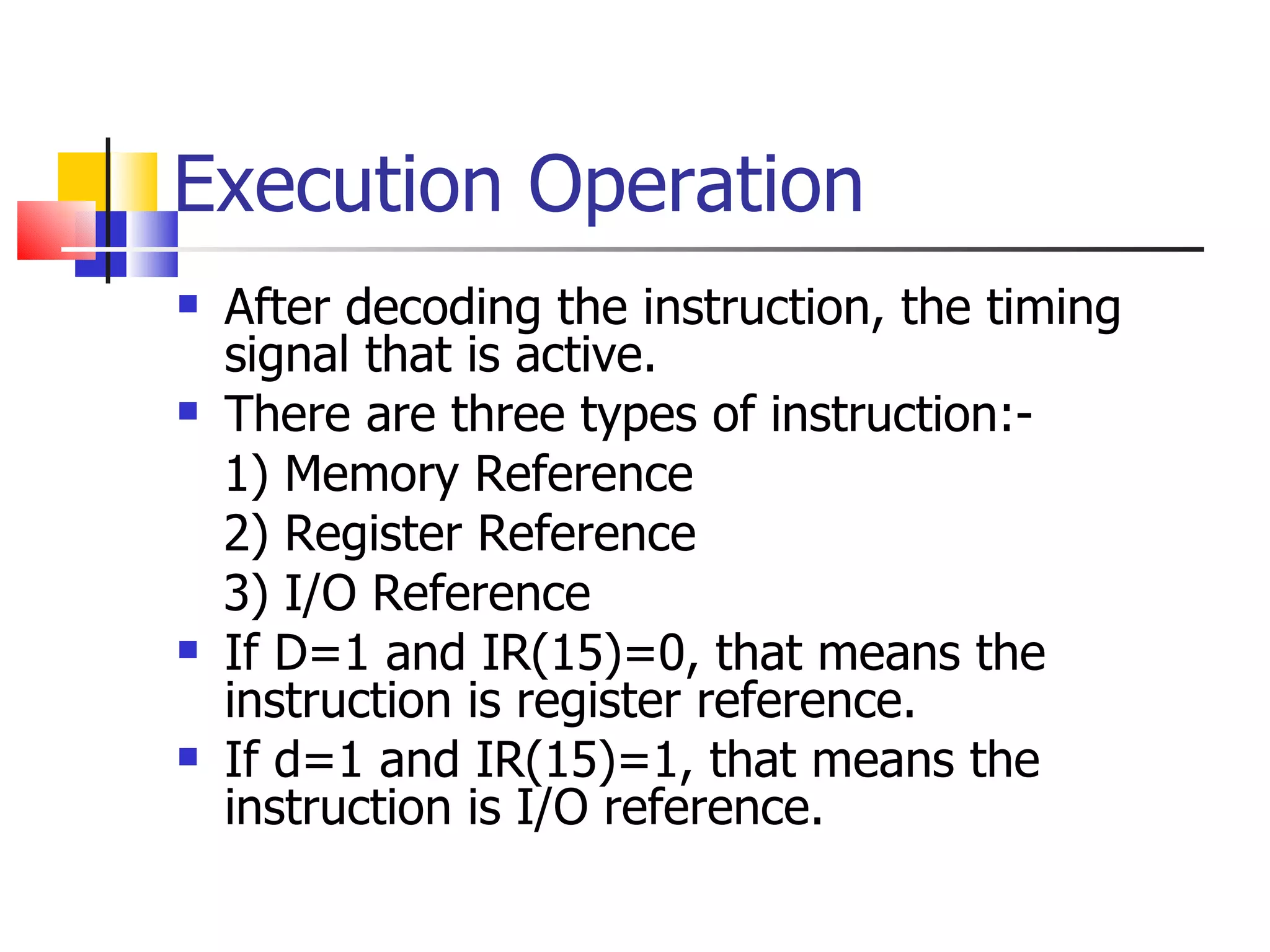 Execution Operation After decoding the instruction, the timing signal that is active. There are three types of instruction:- 1) Memory Reference 2) Register Reference 3) I/O Reference If D=1 and IR(15)=0, that means the instruction is register reference. If d=1 and IR(15)=1, that means the instruction is I/O reference. 