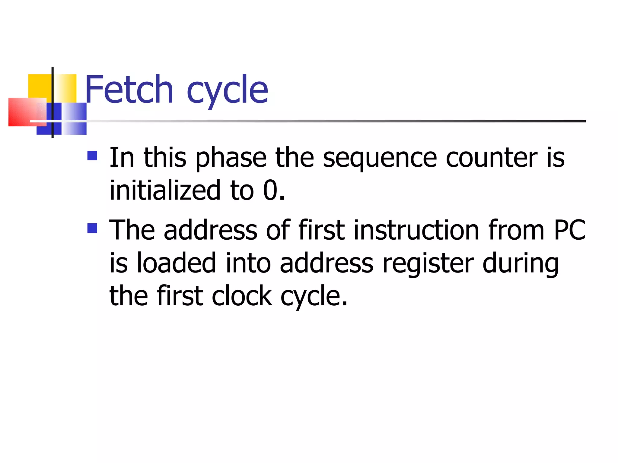 Fetch cycle In this phase the sequence counter is initialized to 0. The address of first instruction from PC is loaded into address register during the first clock cycle. 