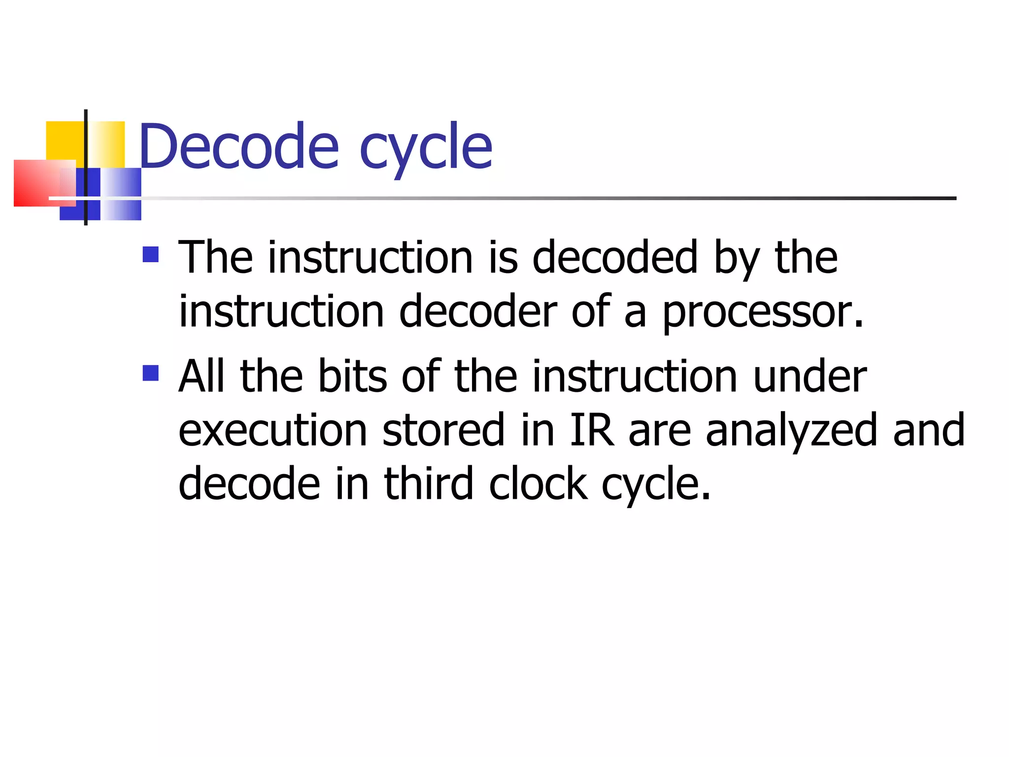 Decode cycle The instruction is decoded by the instruction decoder of a processor. All the bits of the instruction under execution stored in IR are analyzed and decode in third clock cycle. 