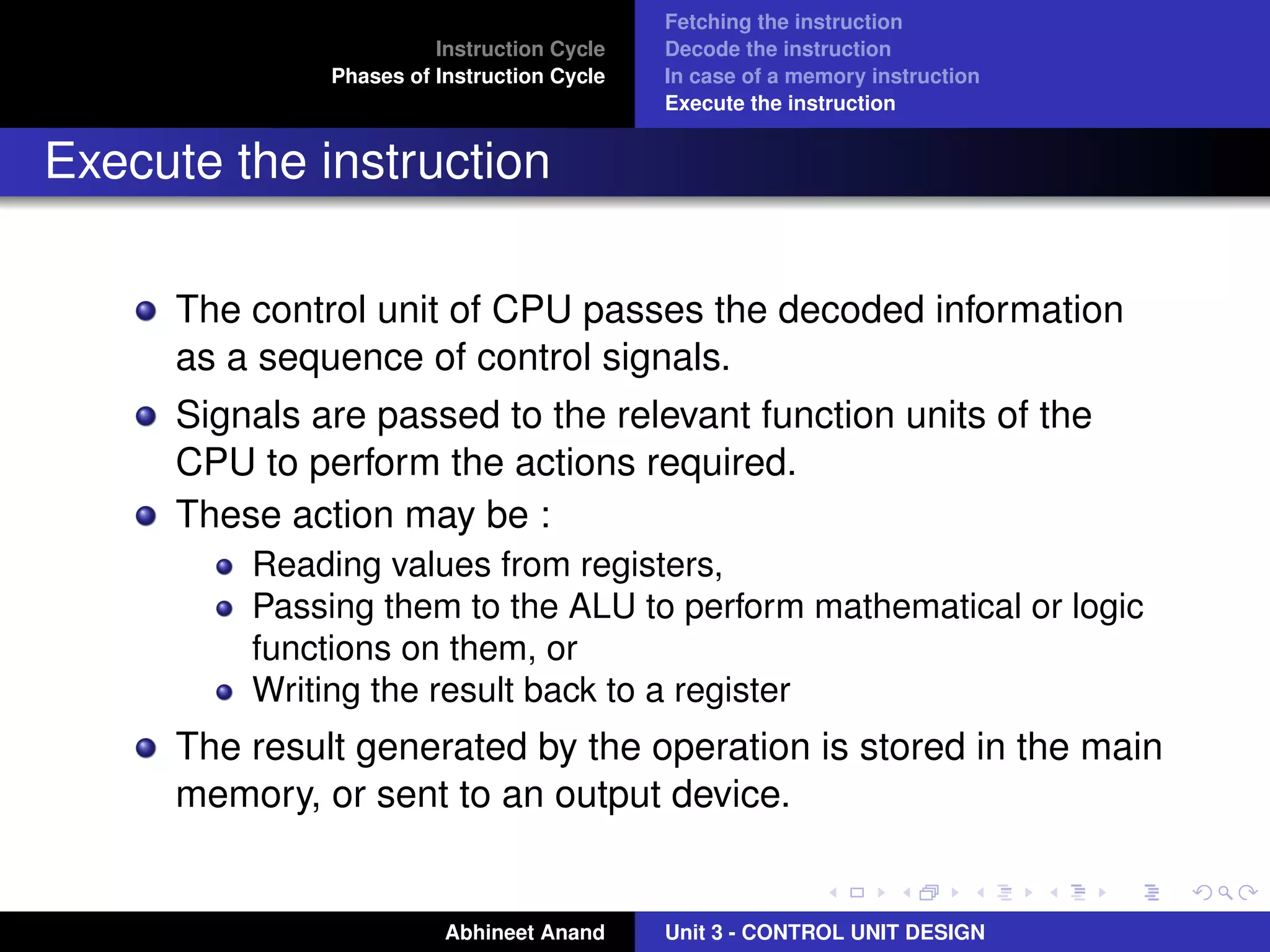 Instruction Cycle
Phases of Instruction Cycle

Fetching the instruction
Decode the instruction
In case of a memory instruction
Execute the instruction

Execute the instruction
The control unit of CPU passes the decoded information
as a sequence of control signals.
Signals are passed to the relevant function units of the
CPU to perform the actions required.
These action may be :
Reading values from registers,
Passing them to the ALU to perform mathematical or logic
functions on them, or
Writing the result back to a register

The result generated by the operation is stored in the main
memory, or sent to an output device.

Abhineet Anand

Unit 3 - CONTROL UNIT DESIGN

 