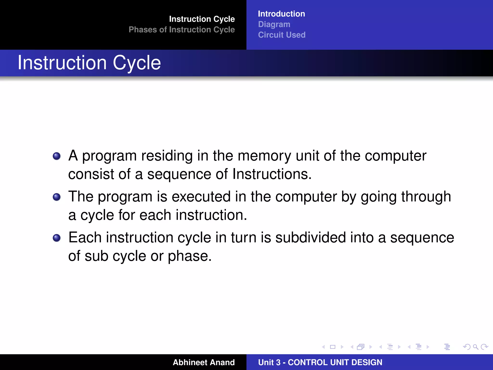Instruction Cycle
Phases of Instruction Cycle

Introduction
Diagram
Circuit Used

Instruction Cycle

A program residing in the memory unit of the computer
consist of a sequence of Instructions.
The program is executed in the computer by going through
a cycle for each instruction.
Each instruction cycle in turn is subdivided into a sequence
of sub cycle or phase.

Abhineet Anand

Unit 3 - CONTROL UNIT DESIGN

 