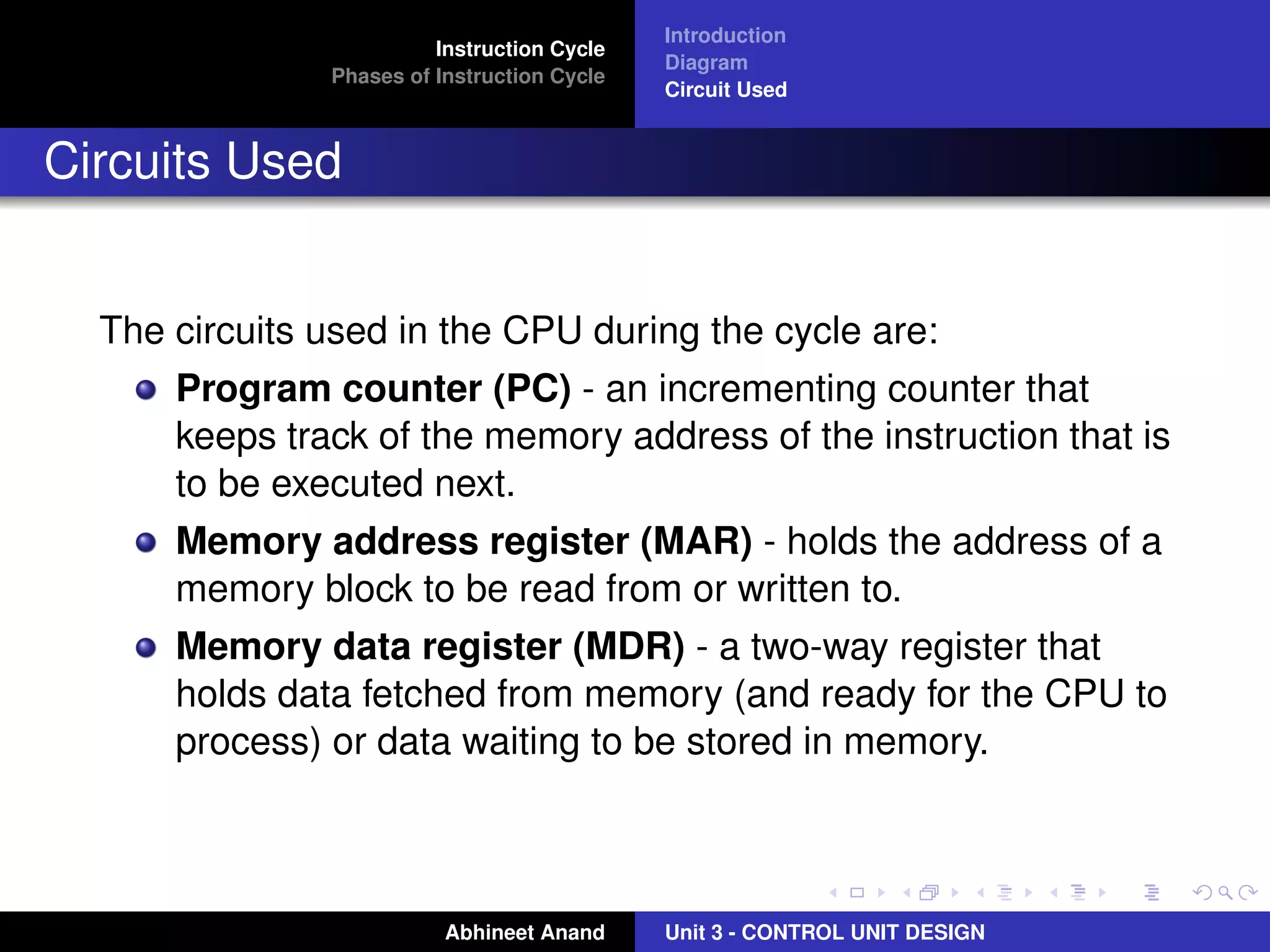 Instruction Cycle
Phases of Instruction Cycle

Introduction
Diagram
Circuit Used

Circuits Used

The circuits used in the CPU during the cycle are:
Program counter (PC) - an incrementing counter that
keeps track of the memory address of the instruction that is
to be executed next.
Memory address register (MAR) - holds the address of a
memory block to be read from or written to.
Memory data register (MDR) - a two-way register that
holds data fetched from memory (and ready for the CPU to
process) or data waiting to be stored in memory.

Abhineet Anand

Unit 3 - CONTROL UNIT DESIGN

 
