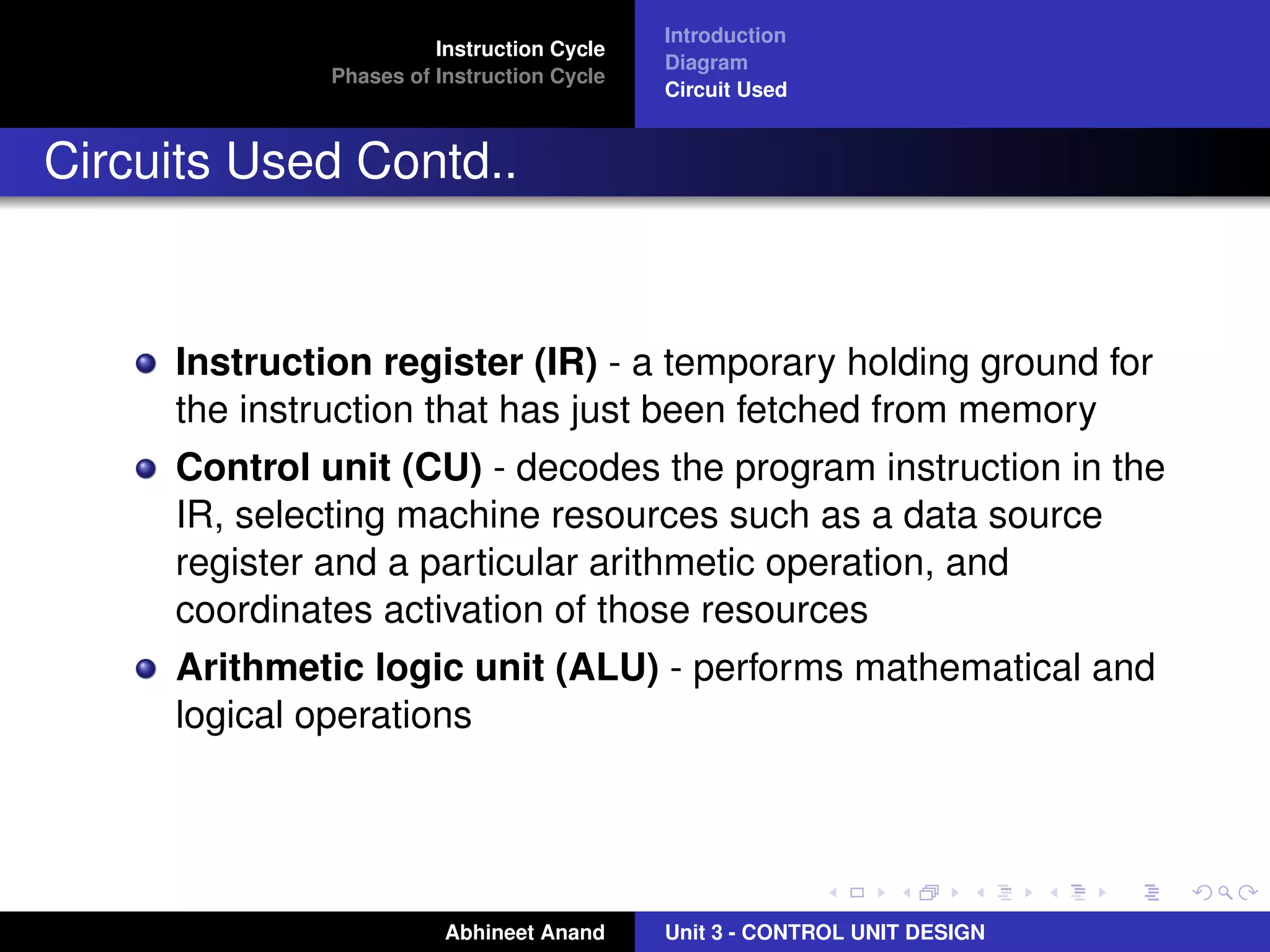 Instruction Cycle
Phases of Instruction Cycle

Introduction
Diagram
Circuit Used

Circuits Used Contd..

Instruction register (IR) - a temporary holding ground for
the instruction that has just been fetched from memory
Control unit (CU) - decodes the program instruction in the
IR, selecting machine resources such as a data source
register and a particular arithmetic operation, and
coordinates activation of those resources
Arithmetic logic unit (ALU) - performs mathematical and
logical operations

Abhineet Anand

Unit 3 - CONTROL UNIT DESIGN

 