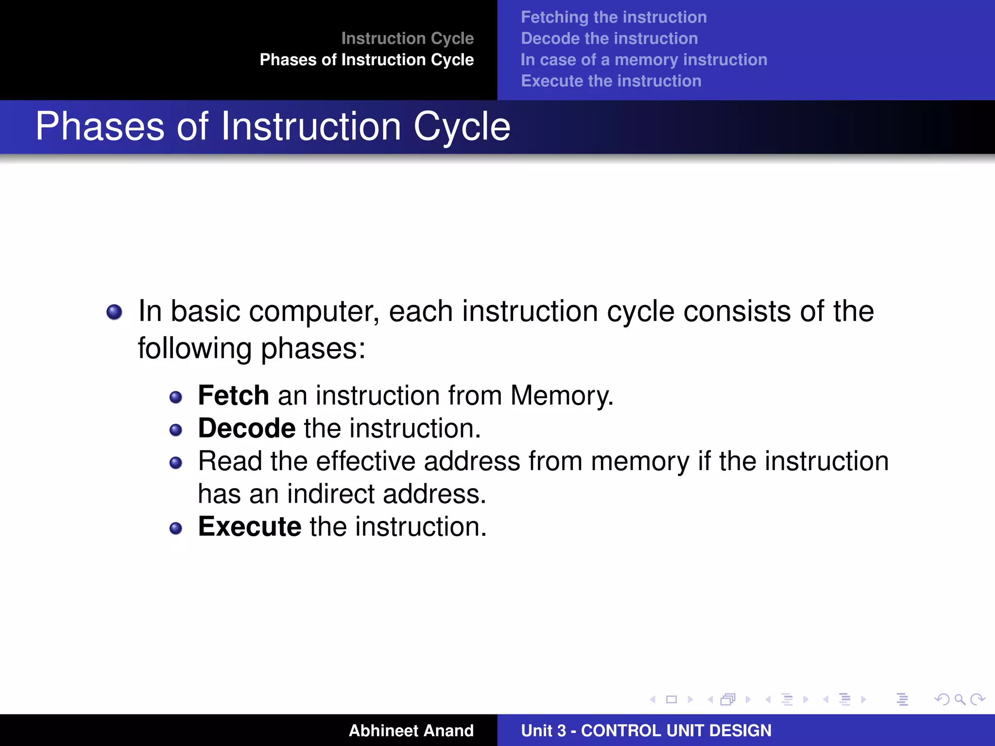 Instruction Cycle
Phases of Instruction Cycle

Fetching the instruction
Decode the instruction
In case of a memory instruction
Execute the instruction

Phases of Instruction Cycle

In basic computer, each instruction cycle consists of the
following phases:
Fetch an instruction from Memory.
Decode the instruction.
Read the effective address from memory if the instruction
has an indirect address.
Execute the instruction.

Abhineet Anand

Unit 3 - CONTROL UNIT DESIGN

 