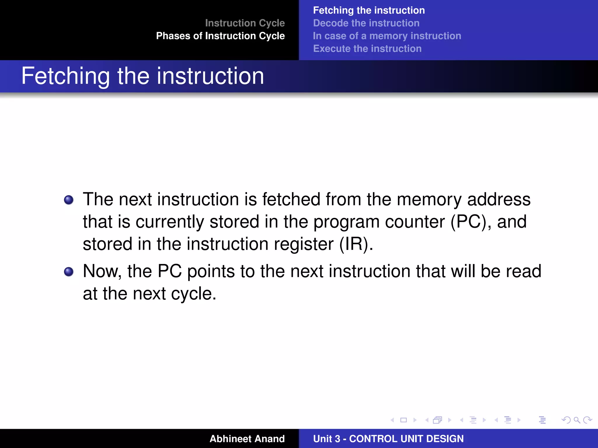 Instruction Cycle
Phases of Instruction Cycle

Fetching the instruction
Decode the instruction
In case of a memory instruction
Execute the instruction

Fetching the instruction

The next instruction is fetched from the memory address
that is currently stored in the program counter (PC), and
stored in the instruction register (IR).
Now, the PC points to the next instruction that will be read
at the next cycle.

Abhineet Anand

Unit 3 - CONTROL UNIT DESIGN

 