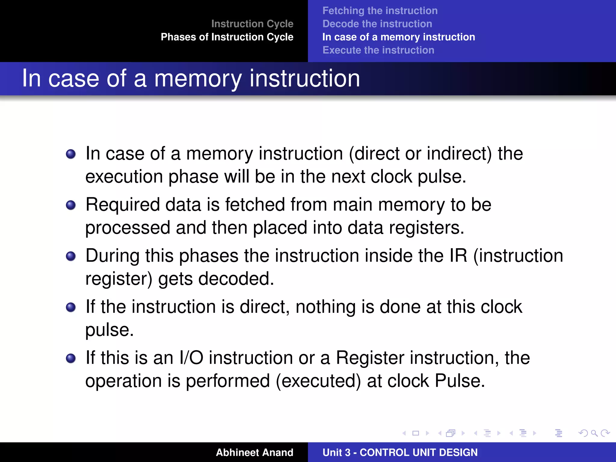 Instruction Cycle
Phases of Instruction Cycle

Fetching the instruction
Decode the instruction
In case of a memory instruction
Execute the instruction

In case of a memory instruction
In case of a memory instruction (direct or indirect) the
execution phase will be in the next clock pulse.
Required data is fetched from main memory to be
processed and then placed into data registers.
During this phases the instruction inside the IR (instruction
register) gets decoded.
If the instruction is direct, nothing is done at this clock
pulse.
If this is an I/O instruction or a Register instruction, the
operation is performed (executed) at clock Pulse.

Abhineet Anand

Unit 3 - CONTROL UNIT DESIGN

 