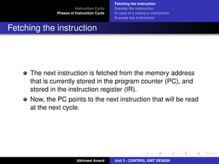 Instruction Cycle
Phases of Instruction Cycle

Fetching the instruction
Decode the instruction
In case of a memory instruction
Execute the instruction

Fetching the instruction

The next instruction is fetched from the memory address
that is currently stored in the program counter (PC), and
stored in the instruction register (IR).
Now, the PC points to the next instruction that will be read
at the next cycle.

Abhineet Anand

Unit 3 - CONTROL UNIT DESIGN

 