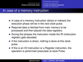 Instruction Cycle
Phases of Instruction Cycle

Fetching the instruction
Decode the instruction
In case of a memory instruction
Execute the instruction

In case of a memory instruction
In case of a memory instruction (direct or indirect) the
execution phase will be in the next clock pulse.
Required data is fetched from main memory to be
processed and then placed into data registers.
During this phases the instruction inside the IR (instruction
register) gets decoded.
If the instruction is direct, nothing is done at this clock
pulse.
If this is an I/O instruction or a Register instruction, the
operation is performed (executed) at clock Pulse.

Abhineet Anand

Unit 3 - CONTROL UNIT DESIGN

 