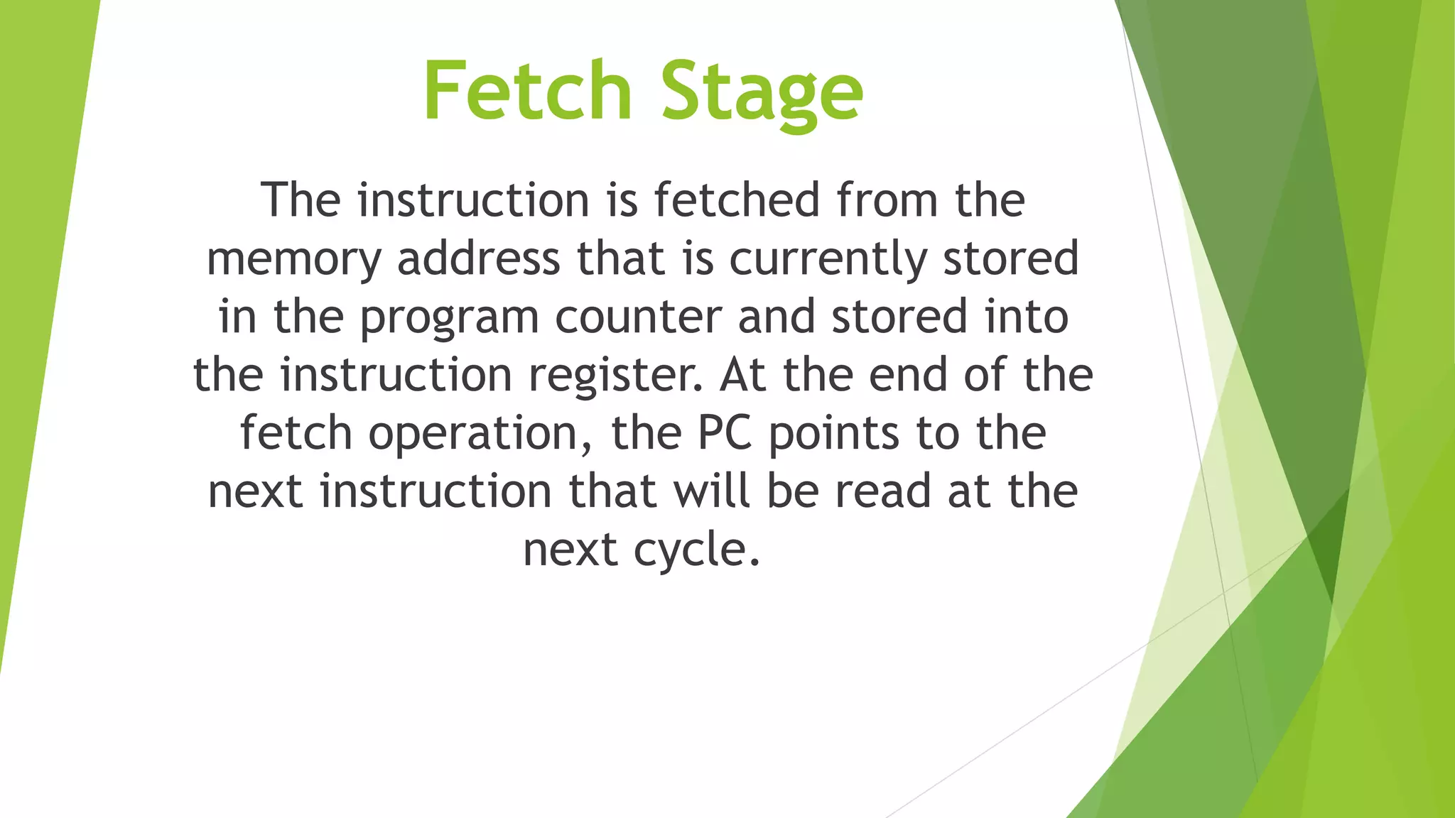 Fetch Stage
The instruction is fetched from the
memory address that is currently stored
in the program counter and stored into
the instruction register. At the end of the
fetch operation, the PC points to the
next instruction that will be read at the
next cycle.
 