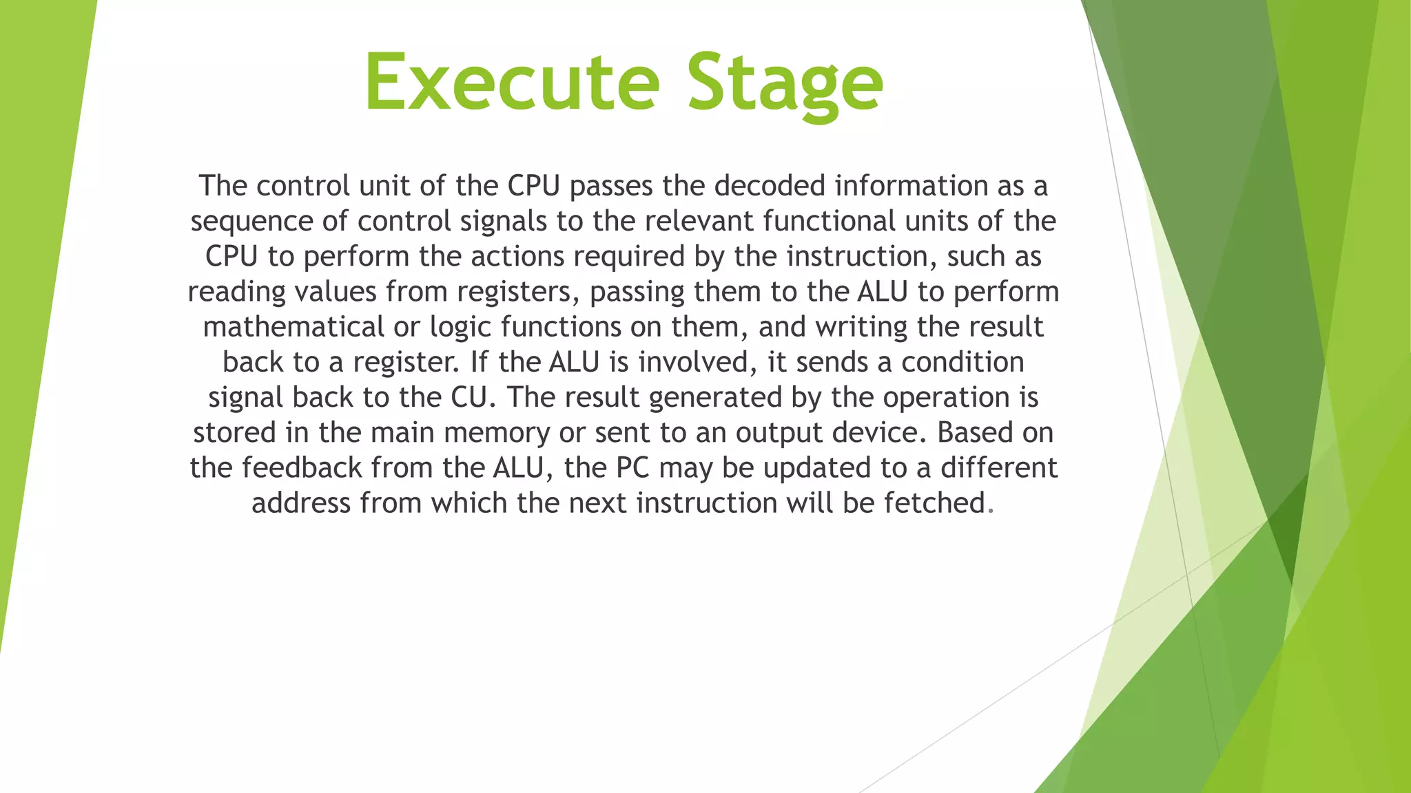 Execute Stage
The control unit of the CPU passes the decoded information as a
sequence of control signals to the relevant functional units of the
CPU to perform the actions required by the instruction, such as
reading values from registers, passing them to the ALU to perform
mathematical or logic functions on them, and writing the result
back to a register. If the ALU is involved, it sends a condition
signal back to the CU. The result generated by the operation is
stored in the main memory or sent to an output device. Based on
the feedback from the ALU, the PC may be updated to a different
address from which the next instruction will be fetched.
 