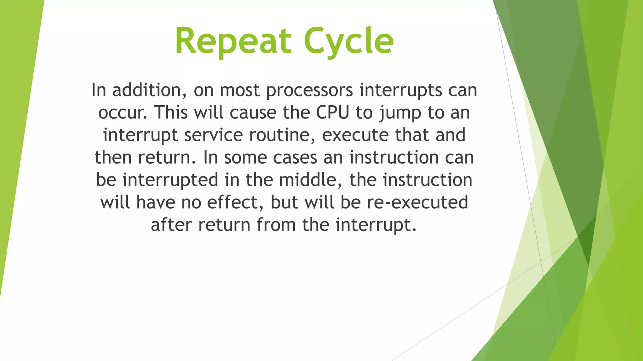 Repeat Cycle
In addition, on most processors interrupts can
occur. This will cause the CPU to jump to an
interrupt service routine, execute that and
then return. In some cases an instruction can
be interrupted in the middle, the instruction
will have no effect, but will be re-executed
after return from the interrupt.
 