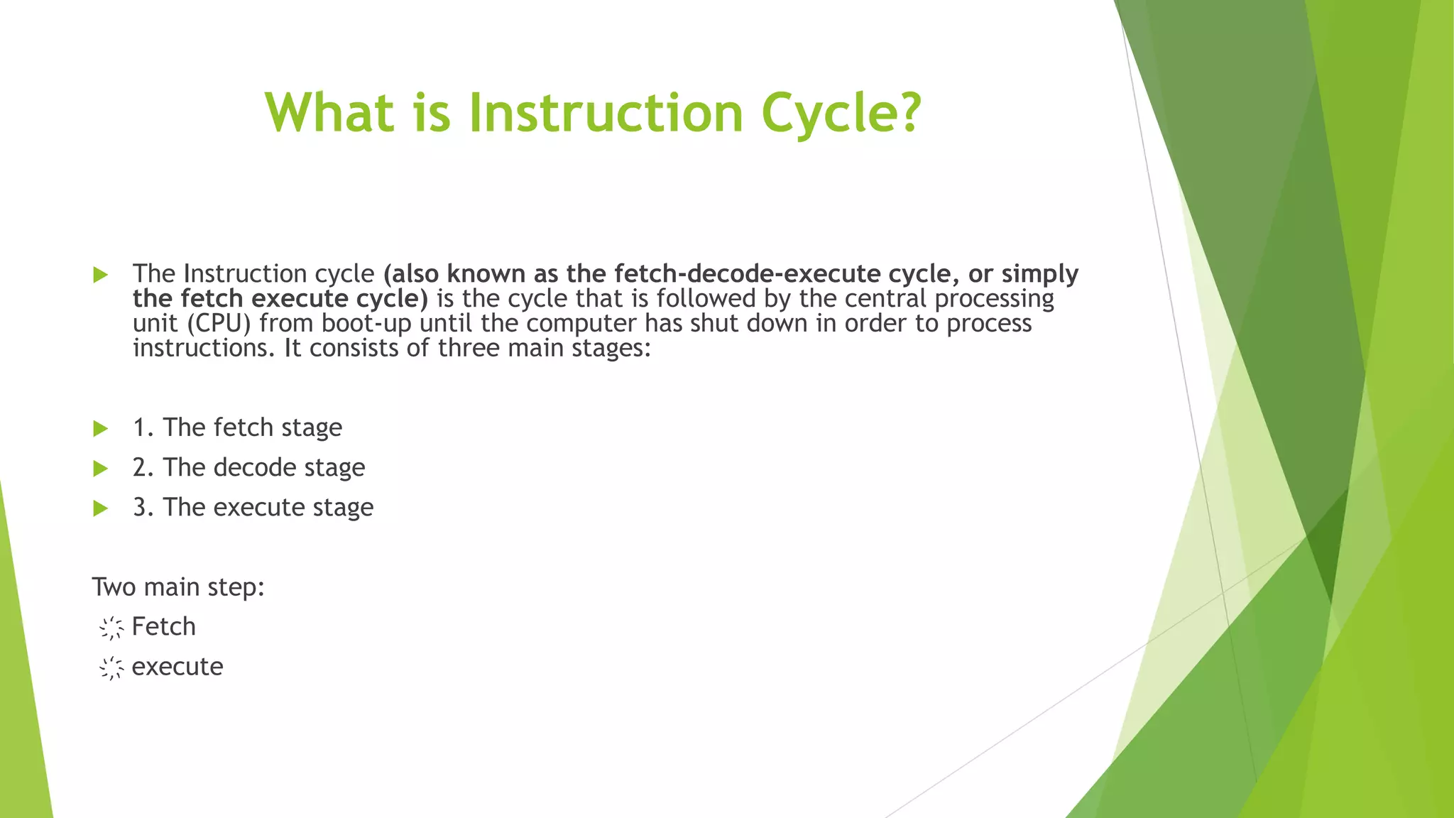 What is Instruction Cycle?
 The Instruction cycle (also known as the fetch-decode-execute cycle, or simply
the fetch execute cycle) is the cycle that is followed by the central processing
unit (CPU) from boot-up until the computer has shut down in order to process
instructions. It consists of three main stages:
 1. The fetch stage
 2. The decode stage
 3. The execute stage
Two main step:
҉ Fetch
҉ execute
 