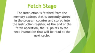 Fetch Stage
The instruction is fetched from the
memory address that is currently stored
in the program counter and stored into
the instruction register. At the end of the
fetch operation, the PC points to the
next instruction that will be read at the
next cycle.
 
