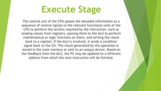 Execute Stage
The control unit of the CPU passes the decoded information as a
sequence of control signals to the relevant functional units of the
CPU to perform the actions required by the instruction, such as
reading values from registers, passing them to the ALU to perform
mathematical or logic functions on them, and writing the result
back to a register. If the ALU is involved, it sends a condition
signal back to the CU. The result generated by the operation is
stored in the main memory or sent to an output device. Based on
the feedback from the ALU, the PC may be updated to a different
address from which the next instruction will be fetched.
 