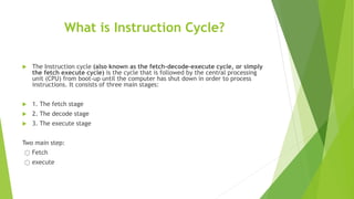 What is Instruction Cycle?
 The Instruction cycle (also known as the fetch-decode-execute cycle, or simply
the fetch execute cycle) is the cycle that is followed by the central processing
unit (CPU) from boot-up until the computer has shut down in order to process
instructions. It consists of three main stages:
 1. The fetch stage
 2. The decode stage
 3. The execute stage
Two main step:
҉ Fetch
҉ execute
 