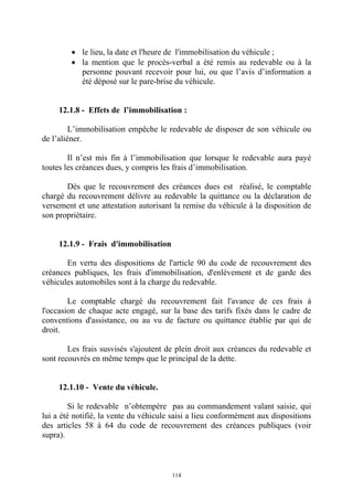 114
• le lieu, la date et l'heure de l'immobilisation du véhicule ;
• la mention que le procès-verbal a été remis au redevable ou à la
personne pouvant recevoir pour lui, ou que l’avis d’information a
été déposé sur le pare-brise du véhicule.
12.1.8 - Effets de l’immobilisation :
L’immobilisation empêche le redevable de disposer de son véhicule ou
de l’aliéner.
Il n’est mis fin à l’immobilisation que lorsque le redevable aura payé
toutes les créances dues, y compris les frais d’immobilisation.
Dès que le recouvrement des créances dues est réalisé, le comptable
chargé du recouvrement délivre au redevable la quittance ou la déclaration de
versement et une attestation autorisant la remise du véhicule à la disposition de
son propriétaire.
12.1.9 - Frais d'immobilisation
En vertu des dispositions de l'article 90 du code de recouvrement des
créances publiques, les frais d'immobilisation, d'enlèvement et de garde des
véhicules automobiles sont à la charge du redevable.
Le comptable chargé du recouvrement fait l'avance de ces frais à
l'occasion de chaque acte engagé, sur la base des tarifs fixés dans le cadre de
conventions d'assistance, ou au vu de facture ou quittance établie par qui de
droit.
Les frais susvisés s'ajoutent de plein droit aux créances du redevable et
sont recouvrés en même temps que le principal de la dette.
12.1.10 - Vente du véhicule.
Si le redevable n’obtempère pas au commandement valant saisie, qui
lui a été notifié, la vente du véhicule saisi a lieu conformément aux dispositions
des articles 58 à 64 du code de recouvrement des créances publiques (voir
supra).
 