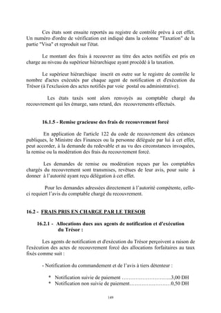 149
Ces états sont ensuite reportés au registre de contrôle prévu à cet effet.
Un numéro d'ordre de vérification est indiqué dans la colonne "Taxation" de la
partie "Visa" et reproduit sur l'état.
Le montant des frais à recouvrer au titre des actes notifiés est pris en
charge au niveau du supérieur hiérarchique ayant procédé à la taxation.
Le supérieur hiérarchique inscrit en outre sur le registre de contrôle le
nombre d'actes exécutés par chaque agent de notification et d'exécution du
Trésor (à l'exclusion des actes notifiés par voie postal ou administrative).
Les états taxés sont alors renvoyés au comptable chargé du
recouvrement qui les émarge, sans retard, des recouvrements effectués.
16.1.5 - Remise gracieuse des frais de recouvrement forcé
En application de l'article 122 du code de recouvrement des créances
publiques, le Ministre des Finances ou la personne déléguée par lui à cet effet,
peut accorder, à la demande du redevable et au vu des circonstances invoquées,
la remise ou la modération des frais du recouvrement forcé.
Les demandes de remise ou modération reçues par les comptables
chargés du recouvrement sont transmises, revêtues de leur avis, pour suite à
donner à l’autorité ayant reçu délégation à cet effet.
Pour les demandes adressées directement à l’autorité compétente, celle-
ci requiert l’avis du comptable chargé du recouvrement.
16.2 - FRAIS PRIS EN CHARGE PAR LE TRESOR
16.2.1 - Allocations dues aux agents de notification et d'exécution
du Trésor :
Les agents de notification et d'exécution du Trésor perçoivent a raison de
l'exécution des actes de recouvrement forcé des allocations forfaitaires au taux
fixés comme suit :
- Notification du commandement et de l’avis à tiers détenteur :
* Notification suivie de paiement ………………………..3,00 DH
* Notification non suivie de paiement……………………0,50 DH
 