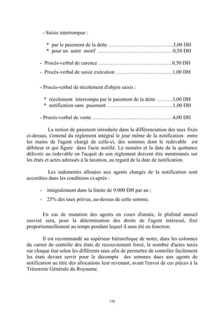 150
- Saisie interrompue :
* par le paiement de la dette …………………….…………3,00 DH
* pour un autre motif …………………………………….0,50 DH
- Procès-verbal de carence ……………………………………0,50 DH
- Procès-verbal de saisie exécution ……………………….…..1,00 DH
- Procès-verbal de récolement d'objets saisis :
* récolement interrompu par le paiement de la dette ………3,00 DH
* notification sans paiement ………………………………..1,00 DH
- Procès-verbal de vente ……………………………………….4,00 DH
La notion de paiement introduite dans la différenciation des taux fixés
ci-dessus, s'entend du règlement intégral le jour même de la notification entre
les mains de l'agent chargé de celle-ci, des sommes dont le redevable est
débiteur et qui figure dans l'acte notifié. Le numéro et la date de la quittance
délivrée au redevable en l'acquit de son règlement doivent être mentionnés sur
les états et actes adressés à la taxation, au regard de la date de notification.
Les indemnités allouées aux agents chargés de la notification sont
accordées dans les conditions ci-après :
- intégralement dans la limite de 9.000 DH par an ;
- 25% des taux prévus, au-dessus de cette somme.
En cas de mutation des agents en cours d'année, le plafond annuel
susvisé sera, pour la détermination des droits de l'agent intéressé, fixé
proportionnellement au temps pendant lequel il aura été en fonction.
Il est recommandé au supérieur hiérarchique de noter, dans les colonnes
du carnet de contrôle des états de recouvrement forcé, le nombre d'actes taxés
sur chaque état selon les différents taux afin de permettre de contrôler facilement
les états devant servir pour le décompte des sommes dues aux agents de
notification au titre des allocations leur revenant, avant l'envoi de ces pièces à la
Trésorerie Générale du Royaume.
 