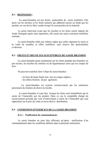 70
8.1 - DEFINITION :
La saisie-brandon est une forme particulière de saisie mobilière. Elle
porte sur les récoltes et les fruits naturels qui adhèrent encore au fonds qui les
produit, en vue de les faire vendre lorsqu’ils sont proches de la maturité.
La saisie intervient avant que les récoltes et les fruits soient séparés du
fonds. Pratiquée après cette séparation, elle serait une saisie exécution mobilière
normale.
La saisie-brandon obéit aux mêmes règles que celles régissant la saisie et
la vente de meubles et effets mobiliers, sous réserve des particularités
ci-dessous.
8.2 - FRUITS ET RECOLTES SUSCEPTIBLES DE SAISIE BRANDON
La saisie-brandon porte notamment sur les fruits pendant par branches ou
par racines, les récoltes de céréales ou de légumineuses ainsi que les coupes de
bois.
Ne peuvent toutefois faire l’objet de saisie brandon :
- les bois de haute futaie non mis en coupes réglées ;
- les arbres fruitiers de pur agrément.
La saisie-brandon est exercée exclusivement par les créanciers
personnels du titulaire du droit à la récolte.
La saisie-brandon n’a pas lieu lorsque les fruits sont immobilisés par la
saisie de l’immeuble qui les produit. Dans ce cas le comptable chargé du
recouvrement procède par voie d’intervention à saisie de l’immeuble qui vaut
opposition sur le prix de vente et ouvre droit à distribution.
8.3 - CONDITIONS D’EXERCICE DE LA SAISIE BRANDON
8.3.1 - Notification du commandement :
La saisie brandon ne peut être effectuée qu’après notification d’un
commandement dans les conditions définies dans la présente instruction.
 