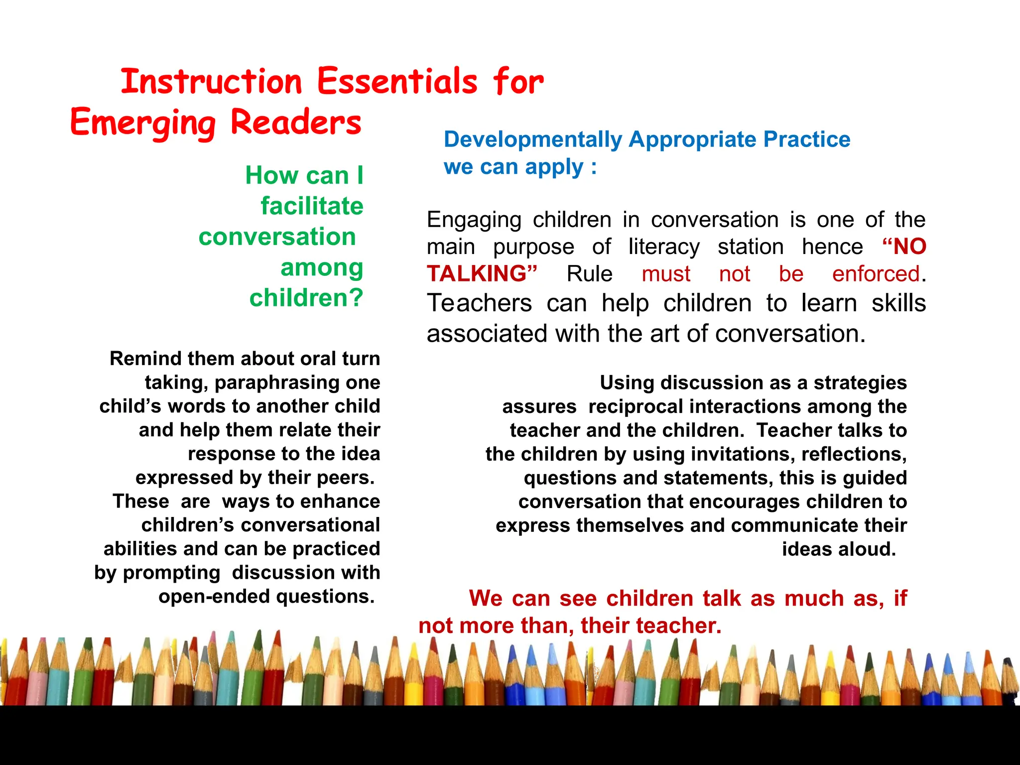 Developmentally Appropriate Practice
we can apply :
Instruction Essentials for
Emerging Readers
How can I
facilitate
conversation
among
children?
Using discussion as a strategies
assures reciprocal interactions among the
teacher and the children. Teacher talks to
the children by using invitations, reflections,
questions and statements, this is guided
conversation that encourages children to
express themselves and communicate their
ideas aloud.
Engaging children in conversation is one of the
main purpose of literacy station hence “NO
TALKING” Rule must not be enforced.
Teachers can help children to learn skills
associated with the art of conversation.
Remind them about oral turn
taking, paraphrasing one
child’s words to another child
and help them relate their
response to the idea
expressed by their peers.
These are ways to enhance
children’s conversational
abilities and can be practiced
by prompting discussion with
open-ended questions. We can see children talk as much as, if
not more than, their teacher.
 