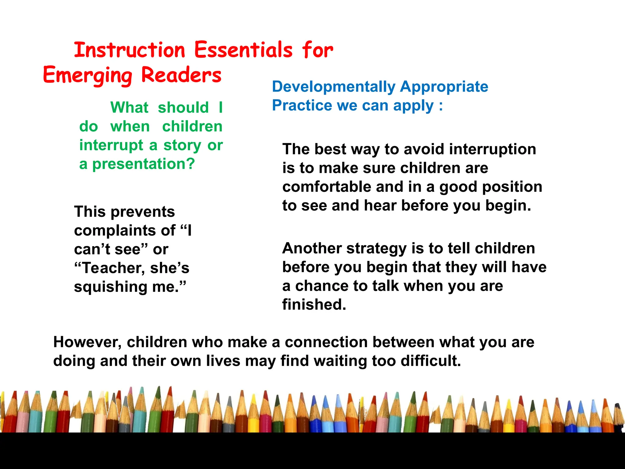 Developmentally Appropriate
Practice we can apply :
Instruction Essentials for
Emerging Readers
What should I
do when children
interrupt a story or
a presentation?
The best way to avoid interruption
is to make sure children are
comfortable and in a good position
to see and hear before you begin.
Another strategy is to tell children
before you begin that they will have
a chance to talk when you are
finished.
However, children who make a connection between what you are
doing and their own lives may find waiting too difficult.
This prevents
complaints of “I
can’t see” or
“Teacher, she’s
squishing me.”
 