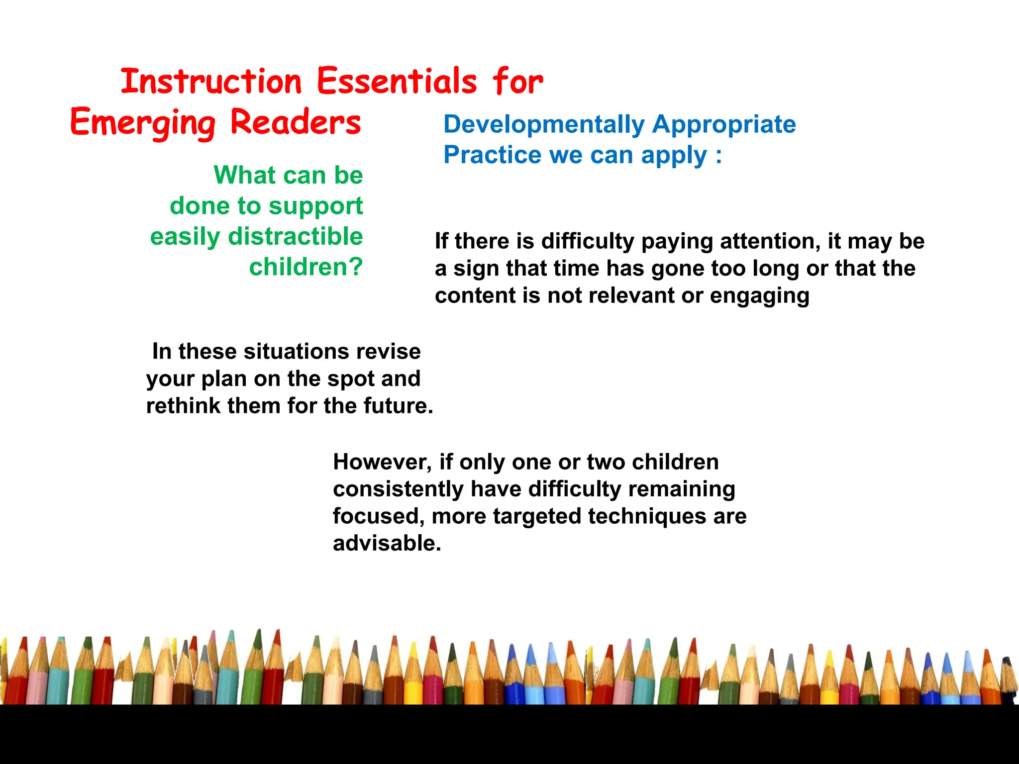Developmentally Appropriate
Practice we can apply :
Instruction Essentials for
Emerging Readers
What can be
done to support
easily distractible
children?
If there is difficulty paying attention, it may be
a sign that time has gone too long or that the
content is not relevant or engaging
In these situations revise
your plan on the spot and
rethink them for the future.
However, if only one or two children
consistently have difficulty remaining
focused, more targeted techniques are
advisable.
 