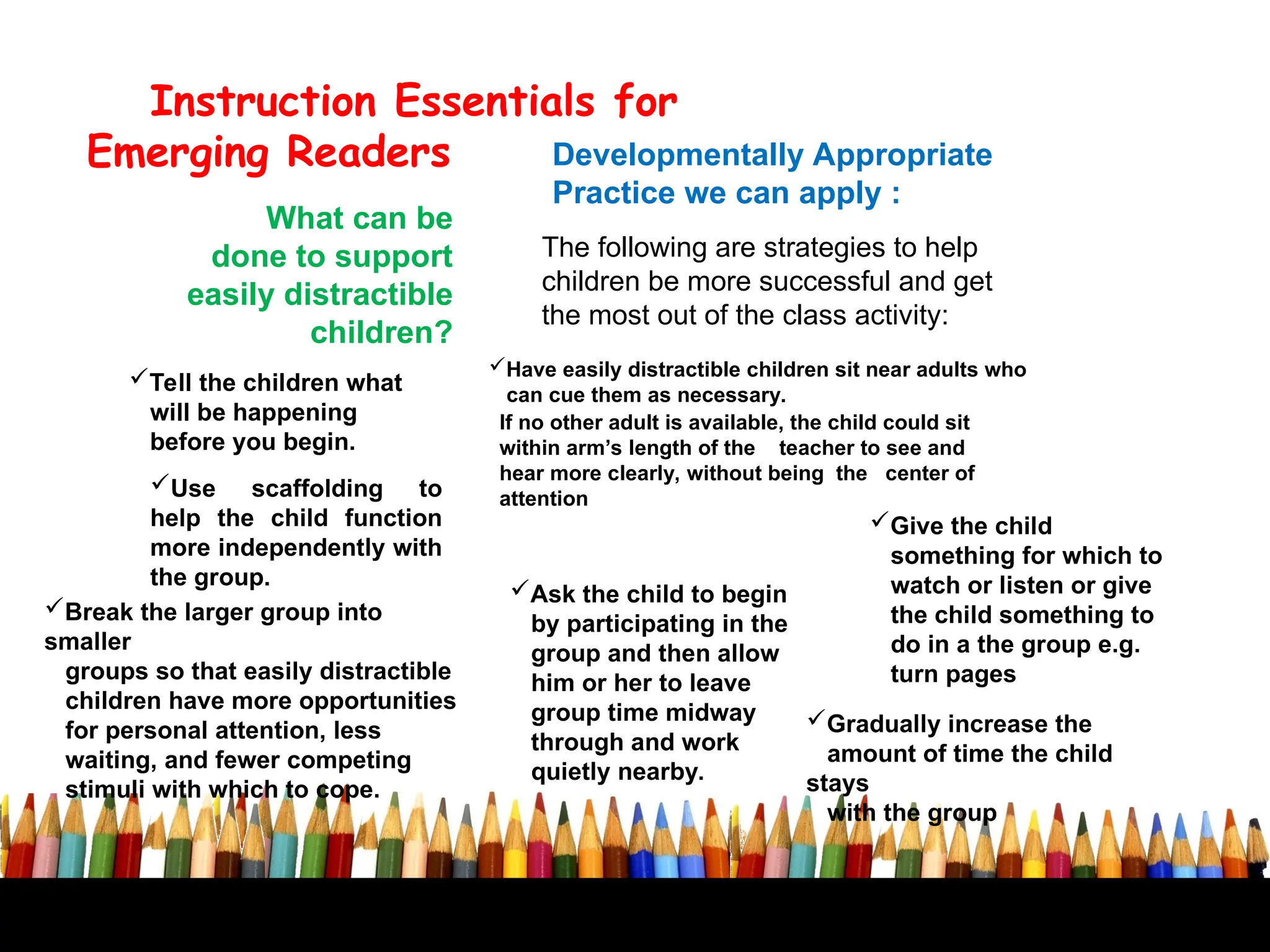 Developmentally Appropriate
Practice we can apply :
Instruction Essentials for
Emerging Readers
What can be
done to support
easily distractible
children?
Break the larger group into
smaller
groups so that easily distractible
children have more opportunities
for personal attention, less
waiting, and fewer competing
stimuli with which to cope.
The following are strategies to help
children be more successful and get
the most out of the class activity:
Tell the children what
will be happening
before you begin.
Have easily distractible children sit near adults who
can cue them as necessary.
Use scaffolding to
help the child function
more independently with
the group.
Give the child
something for which to
watch or listen or give
the child something to
do in a the group e.g.
turn pages
Ask the child to begin
by participating in the
group and then allow
him or her to leave
group time midway
through and work
quietly nearby.
Gradually increase the
amount of time the child
stays
with the group
If no other adult is available, the child could sit
within arm’s length of the teacher to see and
hear more clearly, without being the center of
attention
 