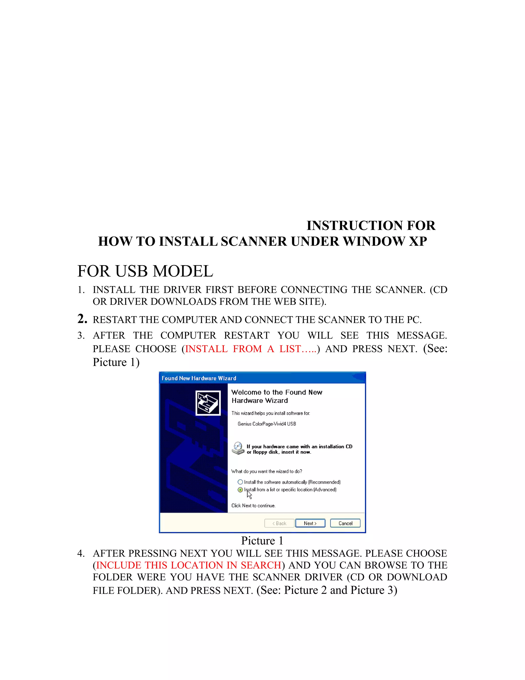 INSTRUCTION FOR
HOW TO INSTALL SCANNER UNDER WINDOW XP
FOR USB MODEL
1. INSTALL THE DRIVER FIRST BEFORE CONNECTING THE SCANNER. (CD
OR DRIVER DOWNLOADS FROM THE WEB SITE).
2. RESTART THE COMPUTER AND CONNECT THE SCANNER TO THE PC.
3. AFTER THE COMPUTER RESTART YOU WILL SEE THIS MESSAGE.
PLEASE CHOOSE (INSTALL FROM A LIST…..) AND PRESS NEXT. (See:
Picture 1)
Picture 1
4. AFTER PRESSING NEXT YOU WILL SEE THIS MESSAGE. PLEASE CHOOSE
(INCLUDE THIS LOCATION IN SEARCH) AND YOU CAN BROWSE TO THE
FOLDER WERE YOU HAVE THE SCANNER DRIVER (CD OR DOWNLOAD
FILE FOLDER). AND PRESS NEXT. (See: Picture 2 and Picture 3)
 