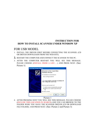 INSTRUCTION FOR
HOW TO INSTALL SCANNER UNDER WINDOW XP
FOR USB MODEL
1. INSTALL THE DRIVER FIRST BEFORE CONNECTING THE SCANNER. (CD
OR DRIVER DOWNLOADS FROM THE WEB SITE).
2. RESTART THE COMPUTER AND CONNECT THE SCANNER TO THE PC.
3. AFTER THE COMPUTER RESTART YOU WILL SEE THIS MESSAGE.
PLEASE CHOOSE (INSTALL FROM A LIST…..) AND PRESS NEXT. (See:
Picture 1)
Picture 1
4. AFTER PRESSING NEXT YOU WILL SEE THIS MESSAGE. PLEASE CHOOSE
(INCLUDE THIS LOCATION IN SEARCH) AND YOU CAN BROWSE TO THE
FOLDER WERE YOU HAVE THE SCANNER DRIVER (CD OR DOWNLOAD
FILE FOLDER). AND PRESS NEXT. (See: Picture 2 and Picture 3)
 