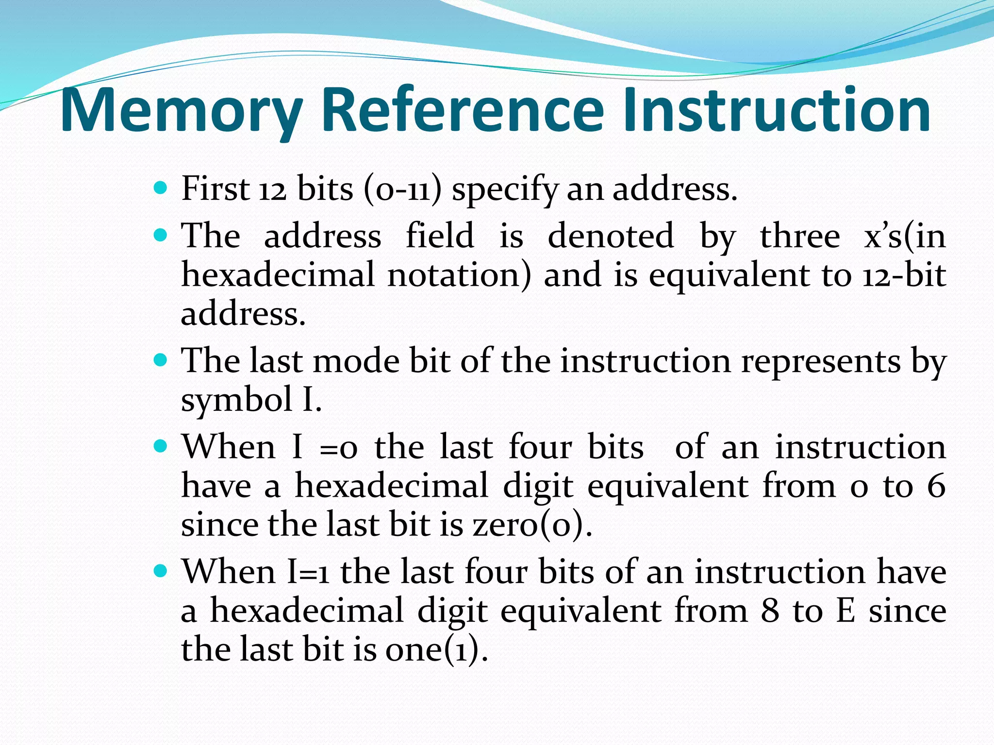 Memory Reference Instruction
 First 12 bits (0-11) specify an address.
 The address field is denoted by three x’s(in
hexadecimal notation) and is equivalent to 12-bit
address.
 The last mode bit of the instruction represents by
symbol I.
 When I =0 the last four bits of an instruction
have a hexadecimal digit equivalent from 0 to 6
since the last bit is zero(0).
 When I=1 the last four bits of an instruction have
a hexadecimal digit equivalent from 8 to E since
the last bit is one(1).
 