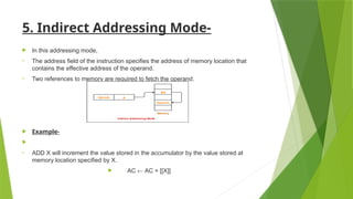 5. Indirect Addressing Mode-
 In this addressing mode,
• The address field of the instruction specifies the address of memory location that
contains the effective address of the operand.
• Two references to memory are required to fetch the operand.
 Example-

• ADD X will increment the value stored in the accumulator by the value stored at
memory location specified by X.
 AC ← AC + [[X]]
 